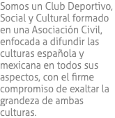 Somos un Club Deportivo, Social y Cultural formado en una Asociación Civil, enfocada a difundir las culturas española y mexicana en todos sus aspectos, con el firme compromiso de exaltar la grandeza de ambas culturas.